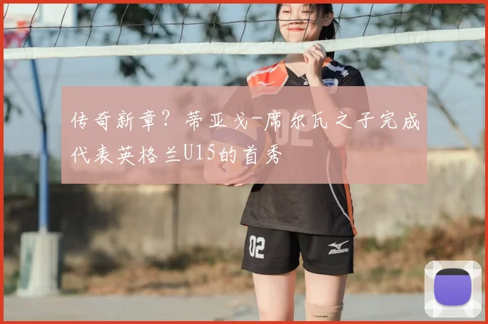 传奇新章？蒂亚戈-席尔瓦之子完成代表英格兰U15的首秀