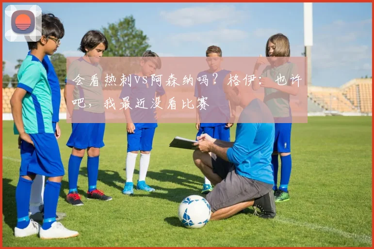 会看热刺vs阿森纳吗？格伊：也许吧，我最近没看比赛