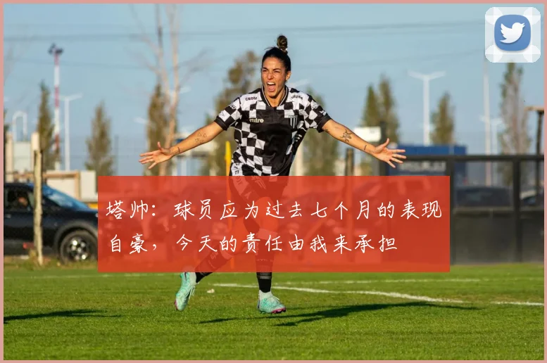 塔帅：球员应为过去七个月的表现自豪，今天的责任由我来承担