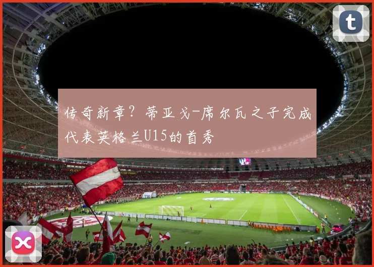 传奇新章？蒂亚戈-席尔瓦之子完成代表英格兰U15的首秀