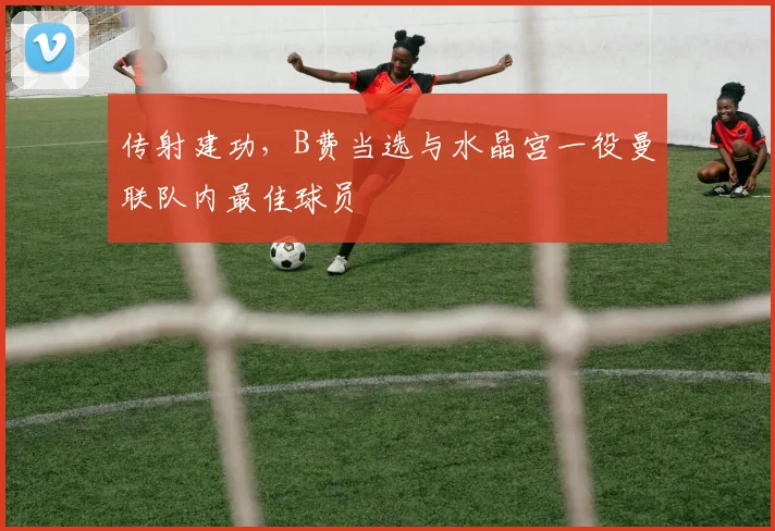 传射建功，B费当选与水晶宫一役曼联队内最佳球员