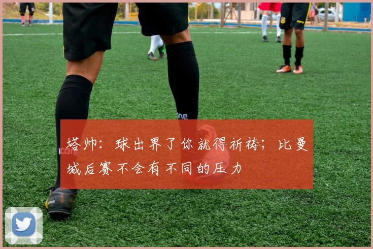 塔帅：球出界了你就得祈祷；比曼城后赛不会有不同的压力
